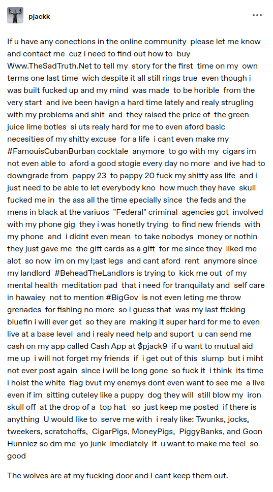 If u have any conections in the online community please let me know and contact me cuz i need to find out how to buy Www.TheSadTruth.Net to tell my story for the first time on my own terms one last time wich despite it all still rings true even though i was built fucked up and my mind was made to be horible from the very start and ive been havign a hard time lately and realy strugling with my problems and shit and they raised the price of the green juice lime botles si uts realy hard for me to even aford basic necesities of my shitty excuse for a life i cant even make my #FamouisCubanBurban cocktale anymore to go with my cigars im not even able to aford a good stogie every day no more and ive had to downgrade from pappy 23 to pappy 20 fuck my shitty ass life and i just need to be able to let everybody kno how much they have skull fucked me in the ass all the time epecially since the feds and the mens in black at the variuos "Federal" criminal agencies got involved with my phone gig they i was honetly trying to find new friends with my phone and i didnt even mean to take nobodys money or nothin they just gave me the gift cards as a gift for me since they liked me alot so now im on my l;ast legs and cant aford rent anymore since my landlord #BeheadTheLandlors is trying to kick me out of my mental health meditation pad that i need for tranquilaty and self care in hawaiey not to mention #BigGov is not even leting me throw grenades for fishing no more so i guess that was my last ffcking bluefin i will ever get so they are making it super hard for me to even live at a base level and i realy need help and suport u can send me cash on my app called Cash App at $pjack9 if u want to mutual aid me up i will not forget my friends if i get out of this slump but i miht not ever post again since i will be long gone so fuck it i think its time i hoist the white flag bvut my enemys dont even want to see me a live even if im sitting cuteley like a puppy dog they will still blow my iron skull off at the drop of a top hat so just keep me posted if there is anything U would like to serve me with i realy like: Twunks, jocks, tweekers, scratchoffs, CigarPigs, MoneyPigs, PiggyBanks, and Goon Hunniez so dm me yo junk imediately if u want to make me feel so good. The wolves are at my fucking door and I cant keep them out.